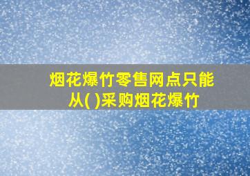 烟花爆竹零售网点只能从( )采购烟花爆竹